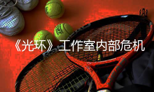 团队部危环核心光工作光室内机曝近乎解散