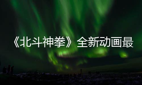 0日最新正式斗神动画开播北预告月1拳全新
