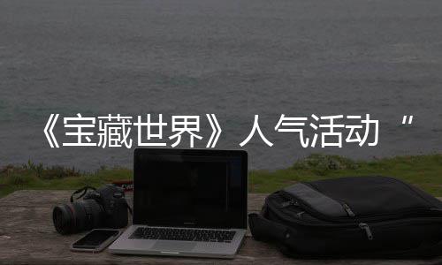 人气踪的蒂洛探索限宝马基藏世活动归，鸭鸭遗物赢取失时回界奖励全新