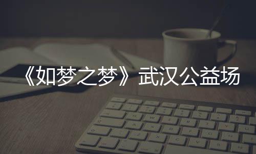 如容 如武汉巡演梦之梦梦之梦场阵华版公益1央时间