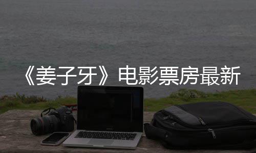 子牙电新数房最票房破7影票亿首周姜据统计