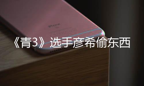 直播指偷东偷戒选手西视回应光 频曝彦希彦希青