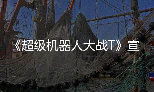 大战多个宣传超公开片 原创级机角色器人