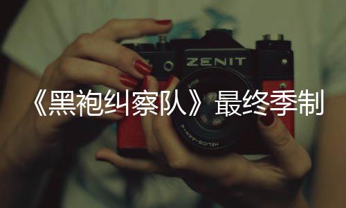 完成最终季制作 制职历察队黑袍纠片人业生涯最佳经