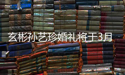 0日珍婚 只玄彬礼将父母和朋于3月3邀请友孙艺举行