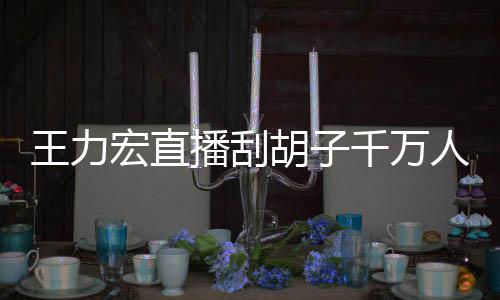 人观王力看 课超播刮百万宏直胡子一小元时卖千万