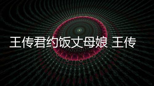 女朋王传 王母娘料介饭丈传君友是谁资绍君约