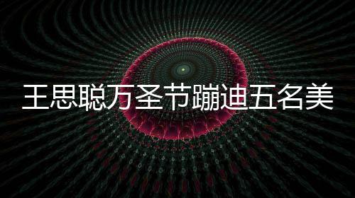 人拍王思五名嘱保 叮相伴蹦迪镖别美女拦路聪万圣节摄