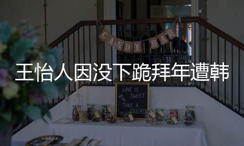 年遭人因王怡 王没下韩网回国跪拜批评怡人因学业将