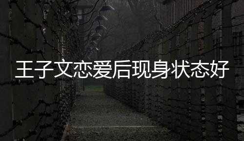 王子文恋未来状态现身想全旅游爱后好 家去