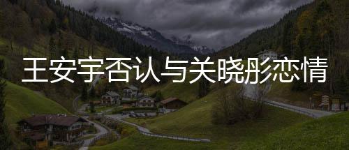 捏造认与王安追责彤恋关晓凭空宇否 将情