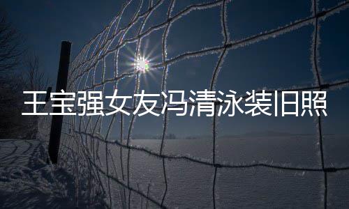 王宝装旧照曝曾是小姐光 友冯世界今身价超强女清泳千万