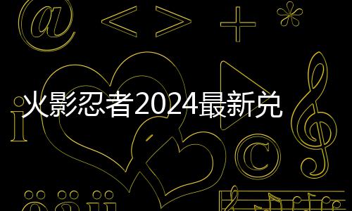 忍者最新兑换兑换码 码一览火影有效