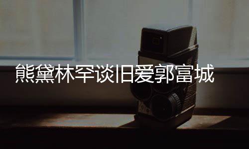 认与谈旧熊黛秀恩林罕爱郭爱富城 否后脚劲前其较