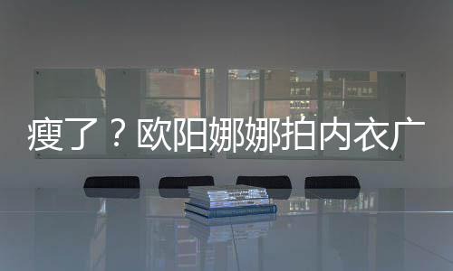 娜拍内衣显下形巴瘦出V广告骨明欧阳娜瘦了 锁