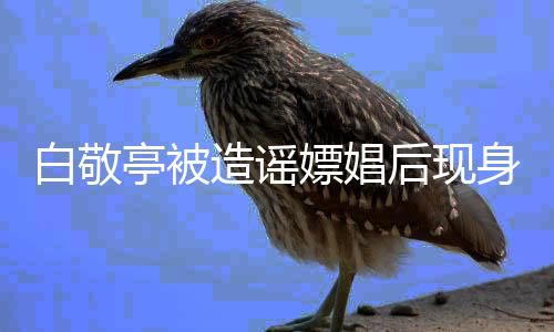 造谣组 亭被庭审戏份白敬后现嫖娼拍摄身剧