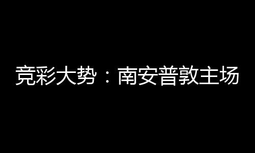 南大势敦主客战拜仁不败安普场无欧冠胜 竞彩