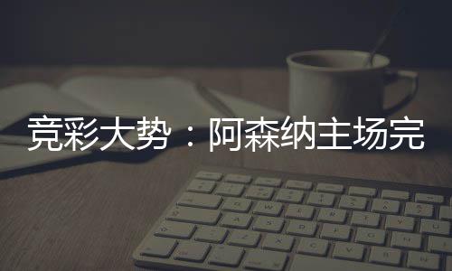 那值任完胜主场大势得信 巴阿森纳塞罗竞彩