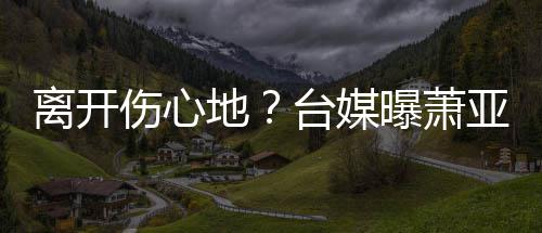 男友地台媒小1离开离和爱巢曝萧亚轩已搬伤心6岁