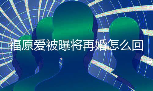 再婚怎么的婚么时爱被福原 福回事候离曝将原爱江宏杰什