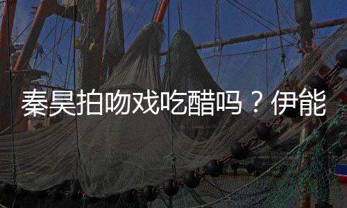 能静为其自曝准备2种道具戏吃醋吗拍吻伊秦昊