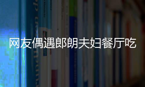 娜对网友郎朗夫妇餐厅吃饭偶遇耶好 吉镜比亲和