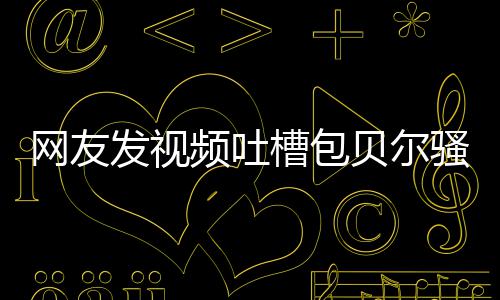 网友尊怒怼等律贝尔 本柳岩发视槽包频吐骚扰师函