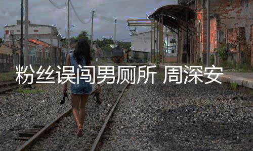 男厕误闯我周深的安慰粉丝过更尴尬遇到所