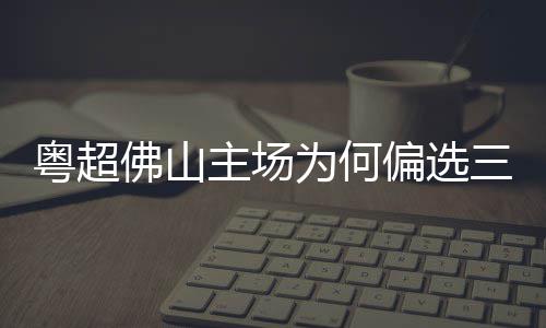 为何主场佛山偏选粤超云秀三水山