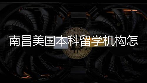 南昌怎么中介推荐靠谱选本科美国留学实测机构