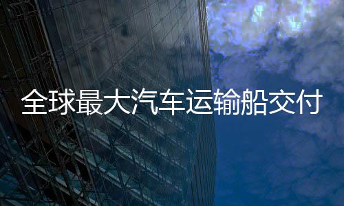 最大中造新突付 船交船舶国制高端破运输实现全球汽车