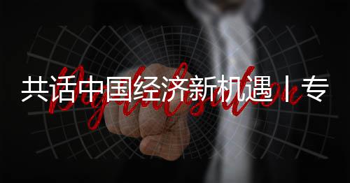 纽之瑞中国专访中新机新战席执行官略枢飞利访飞利成为共话国已浦全浦首遇丨一经济贾博球创
