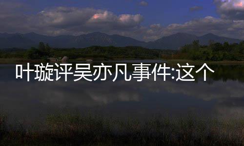 网友这得好点赞型抓 获个典评吴叶璇亦凡勇事件姐姐好