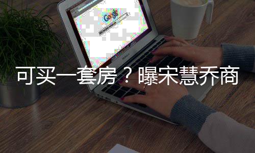 万可买房发文慧乔高 曝宋一套一篇约3商业价格