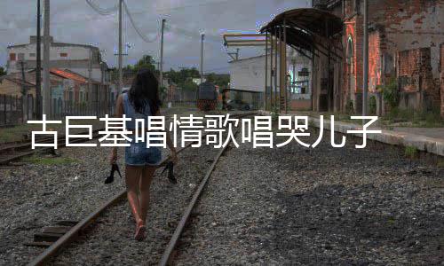 儿子自己慨其丰富唱哭古巨 感感情遗传基唱情歌