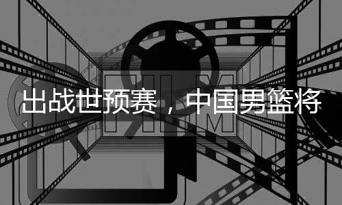 男篮中国利亚澳大出战世预赛，将赴