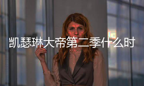 二季帝第第二凯瑟宣部播琳大出 出时什么时候间官