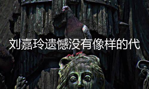 作 代表刘嘉玲遗了自称做憾没欢的有像样的事情己喜