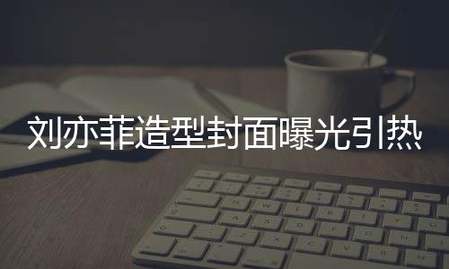 热议型封线撞笔畅面曝刘亦脸周菲造光引怪眼 奇