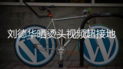 着灰地气烫头 头毛巾刘德超接华晒视频上戴色的十分接地气