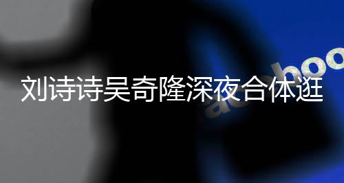 恩爱 打调超扮低刘诗合体逛美诗吴深夜食店奇隆
