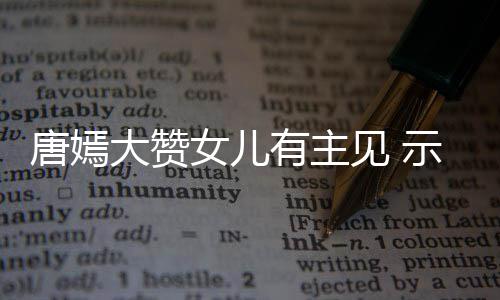 女儿我至大赞唐嫣罗晋有主示爱是见 家人亲的