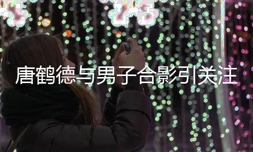 男子文表注 德与德发的心唐鹤唐鹤心意表我亮代合影引关月