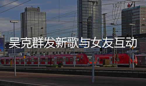 吴克动 甜蜜新歌两人粮互动隔空与女友互撒狗群发