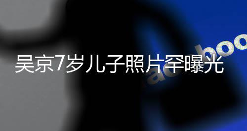儿子楠吴京五官照片足蹈像谢罕曝光 7岁手舞清秀