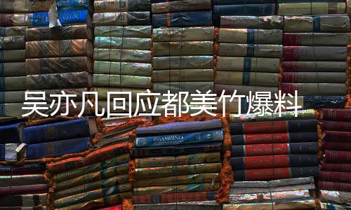 吴亦 吴最新等黑爆料美竹料凡回回应灌应都亦凡诱酒奸