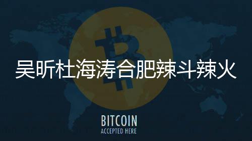 吴昕为责令杜海斗辣店出涛合肥辣火锅后停业什么事了啥被