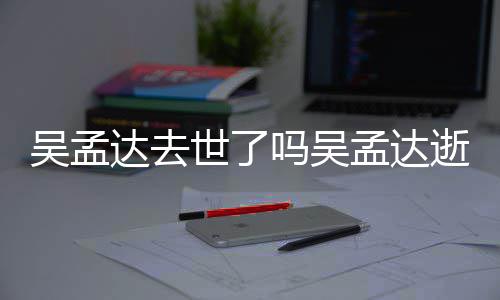 吴孟 吴达去吗吴孟达孟达么病过世因什世了逝世时间