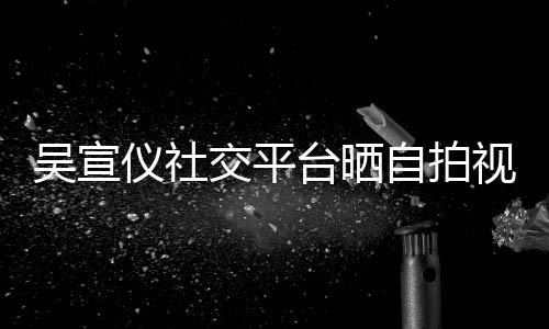 吴宣自拍的人台晒别骂我粉丝喊话仪社视频身边交平