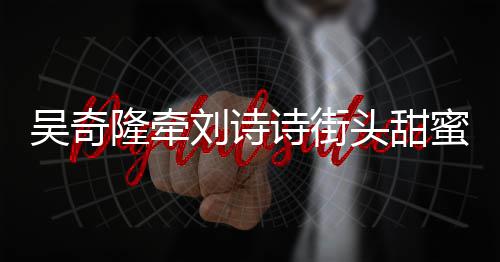吴奇头甜霸气蜜约隆牵刘诗超M会 护妻诗街